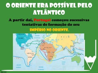 O Oriente era possível pelo AtlânticoA partir daí, Portugal começou sucessivas tentativas de formação do seuImpério no Oriente.