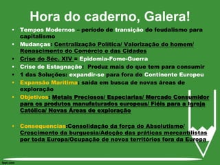 Hora do caderno, Galera!Tempos Modernos – período de transição do feudalismo para capitalismoMudanças: Centralização Política/ Valorização do homem/ Renascimento do Comércio e das CidadesCrise do Séc. XIV = Epidemia-Fome-GuerraCrise de Estagnação:  Produz mais do que tem para consumir1 das Soluções: expandir-se para fora do Continente EuropeuExpansão Marítima: saída em busca de novas áreas de exploraçãoObjetivos: Metais Preciosos/ Especiarias/ Mercado Consumidor para os produtos manufaturados europeus/ Fiéis para a Igreja Católica/ Novas Áreas de exploraçãoConsequencias:Consolidação da força do Absolutismo/ Crescimento da burguesia/Adoção das práticas mercantilistas por toda Europa/Ocupação de novos territórios fora da Europa