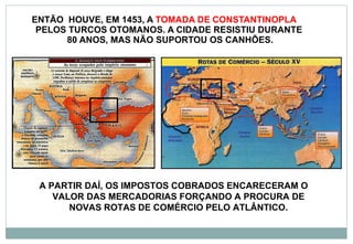 ENTÃO  HOUVE, EM 1453, A  TOMADA DE CONSTANTINOPLA  PELOS TURCOS OTOMANOS. A CIDADE RESISTIU DURANTE  80 ANOS, MAS NÃO SUPORTOU OS CANHÕES. A PARTIR DAÍ, OS IMPOSTOS COBRADOS ENCARECERAM O VALOR DAS MERCADORIAS FORÇANDO A PROCURA DE NOVAS ROTAS DE COMÉRCIO PELO ATLÂNTICO. 