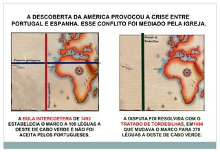 A  BULA INTERCOETERA  DE  1493  ESTABELECIA O MARCO A 100 LÉGUAS A OESTE DE CABO VERDE E NÃO FOI ACEITA PELOS PORTUGUESES. A DISPUTA FOI RESOLVIDA COM O  TRATADO DE TORDESILHAS , EM 1494  QUE MUDAVA O MARCO PARA 370 LÉGUAS A OESTE DE CABO VERDE. A DESCOBERTA DA AMÉRICA PROVOCOU A CRISE ENTRE  PORTUGAL E ESPANHA. ESSE CONFLITO FOI MEDIADO PELA IGREJA. 