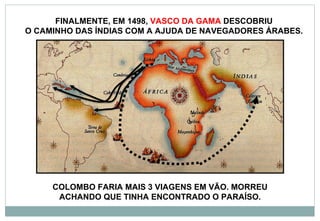 FINALMENTE, EM 1498,  VASCO DA GAMA  DESCOBRIU  O CAMINHO DAS ÍNDIAS COM A AJUDA DE NAVEGADORES ÁRABES.  COLOMBO FARIA MAIS 3 VIAGENS EM VÃO. MORREU ACHANDO QUE TINHA ENCONTRADO O PARAÍSO. 