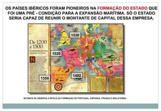 OS PAÍSES IBÉRICOS FORAM PIONEIROS NA  FORMAÇÃO DO ESTADO  QUE FOI UMA PRÉ - CONDIÇÃO PARA A EXPANSÃO MARÍTIMA. SÓ O ESTADO SERIA CAPAZ DE REUNIR O MONTANTE DE CAPITAL DESSA EMPRESA. 1350 1492 1520 1530 NO MAPA SE OBSERVA A ÉPOCA DA FORMAÇÃO DE PORTUGAL, ESPANHA, FRANÇA E INGLATERRA. 