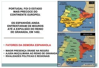 FATORES DA DEMORA ESPANHOLA MAIOR PRESENÇA ÁRABE NA REGIÃO AJUDA MUÇULMANA AO REINO DE GRANADA RIVALIDADES POLÍTICAS E REGIONAIS PORTUGAL FOI O ESTADO MAIS PRECOCE DO CONTINENTE EUROPEU. OS ESPANHÓIS AINDA ENFRENTARAM OS MOUROS ATÉ A EXPULSÃO DO REINO DE GRANADA, EM 1492. SÉCULO XIII  