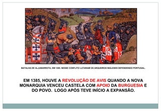 BATALHA DE ALJUBARROTA, EM 1385. NESSE CONFLITO LUTARAM OS ARQUEIROS INGLESES DEFENDENDO PORTUGAL. EM 1385, HOUVE A  REVOLUÇÃO DE AVIS  QUANDO A NOVA MONARQUIA VENCEU CASTELA COM  APOIO  DA  BURGUESIA  E DO POVO.  LOGO APÓS TEVE INÍCIO A EXPANSÃO. 