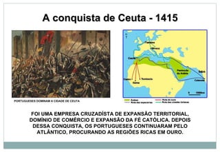 A conquista de Ceuta - 1415 PORTUGUESES DOMINAM A CIDADE DE CEUTA FOI UMA EMPRESA CRUZADÍSTA DE EXPANSÃO TERRITORIAL, DOMÍNIO DE COMÉRCIO E EXPANSÃO DA FÉ CATÓLICA. DEPOIS DESSA CONQUISTA, OS PORTUGUESES CONTINUARAM PELO ATLÂNTICO, PROCURANDO AS REGIÕES RICAS EM OURO. 