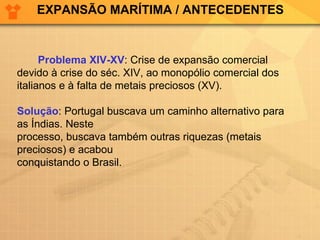 EXPANSÃO MARÍTIMA / ANTECEDENTES Problema XIV-XV : Crise de expansão comercial devido à crise do séc. XIV, ao monopólio comercial dos italianos e à falta de metais preciosos (XV). Solução : Portugal buscava um caminho alternativo para as Índias. Neste  processo, buscava também outras riquezas (metais preciosos) e acabou  conquistando o Brasil.  