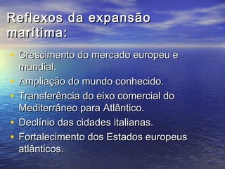 Reflexos da expansão
marítima:
• Crescimento do mercado europeu e
    mundial.
•   Ampliação do mundo conhecido.
•   Transferência do eixo comercial do
    Mediterrâneo para Atlântico.
•   Declínio das cidades italianas.
•   Fortalecimento dos Estados europeus
    atlânticos.
 