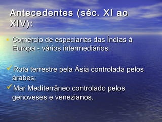 Antecedentes (séc. XI ao
 XIV):
• Comércio de especiarias das Índias à
 Europa - vários intermediários:

Rota terrestre pela Ásia controlada pelos
 árabes;
Mar Mediterrâneo controlado pelos
 genoveses e venezianos.
 