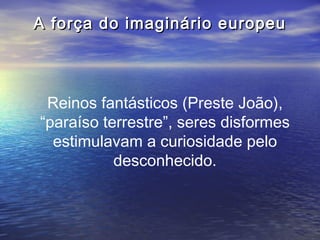 A força do imaginário europeu



 Reinos fantásticos (Preste João),
“paraíso terrestre”, seres disformes
  estimulavam a curiosidade pelo
           desconhecido.
 