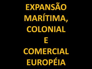 EXPANSÃO
MARÍTIMA,
 COLONIAL
    E
COMERCIAL
 EUROPÉIA
 