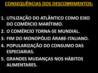 CONSEQUÊNCIAS DOS DESCOBRIMENTOS:

1. UTILIZAÇÃO DO ATLÂNTICO COMO EIXO
   DO COMÉRCIO MARÍTIMO.
2. O COMÉRCIO TORNA-SE MUNDIAL.
3. FIM DO MONOPÓLIO ÁRABE-ITALIANO.
4. POPULARIZAÇÃO DO CONSUMO DAS
   ESPECIARIAS.
5. GRANDES MUDANÇAS NOS HÁBITOS
   ALIMENTARES.
 