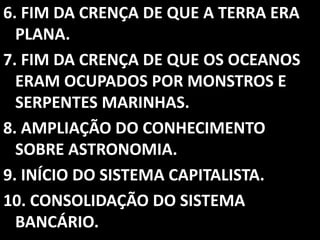 6. FIM DA CRENÇA DE QUE A TERRA ERA
  PLANA.
7. FIM DA CRENÇA DE QUE OS OCEANOS
  ERAM OCUPADOS POR MONSTROS E
  SERPENTES MARINHAS.
8. AMPLIAÇÃO DO CONHECIMENTO
  SOBRE ASTRONOMIA.
9. INÍCIO DO SISTEMA CAPITALISTA.
10. CONSOLIDAÇÃO DO SISTEMA
  BANCÁRIO.
 