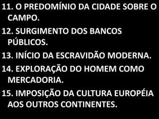11. O PREDOMÍNIO DA CIDADE SOBRE O
 CAMPO.
12. SURGIMENTO DOS BANCOS
 PÚBLICOS.
13. INÍCIO DA ESCRAVIDÃO MODERNA.
14. EXPLORAÇÃO DO HOMEM COMO
 MERCADORIA.
15. IMPOSIÇÃO DA CULTURA EUROPÉIA
 AOS OUTROS CONTINENTES.
 