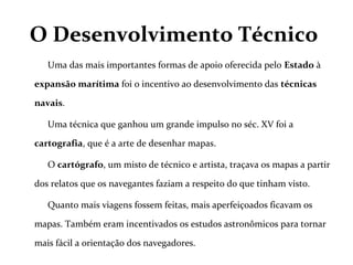 O Desenvolvimento Técnico
Uma das mais importantes formas de apoio oferecida pelo Estado à
expansão marítima foi o incentivo ao desenvolvimento das técnicas
navais.
Uma técnica que ganhou um grande impulso no séc. XV foi a
cartografia, que é a arte de desenhar mapas.
O cartógrafo, um misto de técnico e artista, traçava os mapas a partir
dos relatos que os navegantes faziam a respeito do que tinham visto.
Quanto mais viagens fossem feitas, mais aperfeiçoados ficavam os
mapas. Também eram incentivados os estudos astronômicos para tornar
mais fácil a orientação dos navegadores.
 