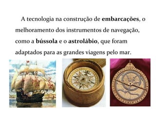 A tecnologia na construção de embarcações, o
melhoramento dos instrumentos de navegação,
como a bússola e o astrolábio, que foram
adaptados para as grandes viagens pelo mar.
 