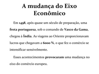 A mudança do Eixo
Econômico
Em 1498, após quase um século de preparação, uma
frota portuguesa, sob o comando de Vasco da Gama,
chegou à Índia. As viagens ao Oriente proporcionavam
lucros que chegavam a 6000 %, o que fez o comércio se
intensificar sensivelmente.
Esses acontecimentos provocaram uma mudança no
eixo do comércio europeu.
 
