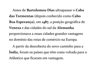 Antes de Bartolomeu Dias ultrapassar o Cabo
das Tormentas (depois conhecido como Cabo
Boa Esperança), em 1487, a posição geográfica de
Veneza e das cidades do sul da Alemanha
proporcionava a essas cidades grandes vantagens
no domínio das rotas de comércio na Europa.
A partir da descoberta do novo caminho para a
Índia, foram os países que têm costa voltada para o
Atlântico que ficaram em vantagem.
 