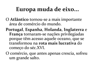 Europa muda de eixo...
O Atlântico tornou-se a mais importante
área de comércio do mundo.
Portugal, Espanha, Holanda, Inglaterra e
França tornaram-se nações privilegiadas
porque têm acesso aquele oceano, que se
transformou na rota mais lucrativa do
começo do séc.XVI.
O comércio, que antes apenas crescia, sofreu
um grande salto.
 