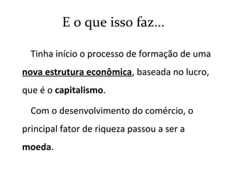 E o que isso faz...
Tinha início o processo de formação de uma
nova estrutura econômica, baseada no lucro,
que é o capitalismo.
Com o desenvolvimento do comércio, o
principal fator de riqueza passou a ser a
moeda.
 