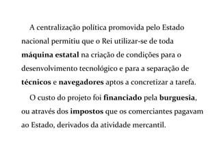 A centralização política promovida pelo Estado
nacional permitiu que o Rei utilizar-se de toda
máquina estatal na criação de condições para o
desenvolvimento tecnológico e para a separação de
técnicos e navegadores aptos a concretizar a tarefa.
O custo do projeto foi financiado pela burguesia,
ou através dos impostos que os comerciantes pagavam
ao Estado, derivados da atividade mercantil.
 