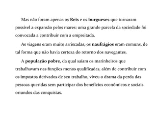 Mas não foram apenas os Reis e os burgueses que tornaram
possível a expansão pelos mares: uma grande parcela da sociedade foi
convocada a contribuir com a empreitada.
As viagens eram muito arriscadas, os naufrágios eram comuns, de
tal forma que não havia certeza do retorno dos navegantes.
A população pobre, da qual saíam os marinheiros que
trabalhavam nas funções menos qualificadas, além de contribuir com
os impostos derivados de seu trabalho, viveu o drama da perda das
pessoas queridas sem participar dos benefícios econômicos e sociais
oriundos das conquistas.
 