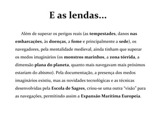 E as lendas...
Além de superar os perigos reais (as tempestades, danos nas
embarcações, às doenças, a fome e principalmente a sede), os
navegadores, pela mentalidade medieval, ainda tinham que superar
os medos imaginários (os monstros marinhos, a zona tórrida, a
dimensão plana do planeta, quanto mais navegavam mais próximos
estariam do abismo). Pela documentação, a presença dos medos
imaginários existiu, mas as novidades tecnológicas e as técnicas
desenvolvidas pela Escola de Sagres, criou-se uma outra “visão” para
as navegações, permitindo assim a Expansão Marítima Europeia.
 