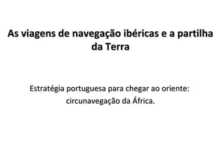 As viagens de navegação ibéricas e a partilhaAs viagens de navegação ibéricas e a partilha
da Terrada Terra
Estratégia portuguesa para chegar ao oriente:Estratégia portuguesa para chegar ao oriente:
circunavegação da África.circunavegação da África.
 