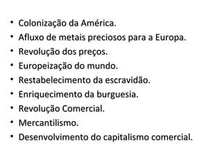 • Colonização da América.Colonização da América.
• Afluxo de metais preciosos para a Europa.Afluxo de metais preciosos para a Europa.
• Revolução dos preços.Revolução dos preços.
• Europeização do mundo.Europeização do mundo.
• Restabelecimento da escravidão.Restabelecimento da escravidão.
• Enriquecimento da burguesia.Enriquecimento da burguesia.
• Revolução Comercial.Revolução Comercial.
• Mercantilismo.Mercantilismo.
• Desenvolvimento do capitalismo comercial.Desenvolvimento do capitalismo comercial.
 