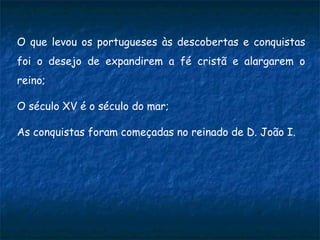 O que levou os portugueses às descobertas e conquistas
foi o desejo de expandirem a fé cristã e alargarem o
reino;
O século XV é o século do mar;
As conquistas foram começadas no reinado de D. João I.
 