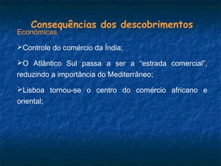 Consequências dos descobrimentos
Económicas
Controle do comércio da Índia;
O Atlântico Sul passa a ser a “estrada comercial”,
reduzindo a importância do Mediterrâneo;
Lisboa tornou-se o centro do comércio africano e
oriental;
 