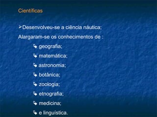 Científicas
Desenvolveu-se a ciência náutica;
Alargaram-se os conhecimentos de :
 geografia;
 matemática;
 astronomia;
 botânica;
 zoologia;
 etnografia;
 medicina;
 e linguística.
 