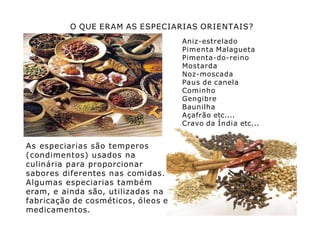 O QUE ERAM AS ESPECIARIAS ORIENTAIS?
Aniz-estrelado
Pimenta Malagueta
Pimenta-do-reino
Mostarda
Noz-moscada
Paus de canela
Cominho
Gengibre
Baunilha
Açafrão etc....
Cravo da Índia etc...
As especiarias são temperos
(condimentos) usados na
culinária para proporcionar
sabores diferentes nas comidas.
Algumas especiarias também
eram, e ainda são, utilizadas na
fabricação de cosméticos, óleos e
medicamentos.
 