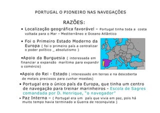 PORTUGAL O PIONEIRO NAS NAVEGAÇÕES
RAZÕES:
• Localização geográfica favorável – Portugal tinha toda a costa
voltada para o Mar – Mediterrâneo e Oceano Atlântico
• Foi o Primeiro Estado Moderno da
Europa ( foi o primeiro país a centralizar
o poder político _ absolutismo )
•Apoio da Burguesia ( interessada em
financiar a expansão marítima para expandir
o comércio)
•Apoio do Rei - Estado ( interessado em terras e na descoberta
de metais preciosos para cunhar moedas)
• Portugal era o único país da Europa, que tinha um centro
de navegação para treinar marinheiros - Escola de Sagres
comandada por D. Henrique, “o navegador”
• Paz Interna – ( Portugal era um país que vivia em paz, pois há
muito tempo havia terminado a Guerra de reconquista )
 