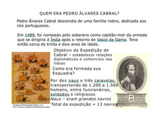 QUEM ERA PEDRO ÁLVARES CABRAL?
Pedro Álvares Cabral descendia de uma família nobre, dedicada aos
reis portugueses.
Em 1499, foi nomeado pelo soberano como capitão-mor da armada
que se dirigiria à Índia após o retorno de Vasco da Gama. Teria
então cerca de trinta e dois anos de idade.
Objetivo da Expedição de
Cabral – estabelecer relações
diplomáticas e comerciais nas
índias
Como era formada sua
Esquadra?
Por dez naus e três caravelas,
transportando de 1.200 a 1.500
homens, entre funcionários,
soldados e religiosos
Naus – eram grandes navios
Total da expedição = 13 navios
 