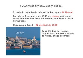 A VIAGEM DE PEDRO ÁLVARES CABRAL
Expedição organizada pelo rei de Portugal – D. Manuel
Partida ➔ 9 de março de 1500 de Lisboa, após uma
Missa celebrada na praia do Restelo, com toda a Corte
Portuguesa
Chegada ao Brasil – 22 de Abril de 1500
LISBOA
Após 43 dias de viagem,
Cabral, afastando-se da costa
da África, chega ao Brasil
 