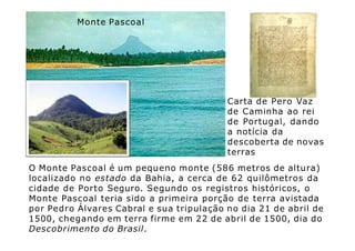 Monte Pascoal
Carta de Pero Vaz
de Caminha ao rei
de Portugal, dando
a notícia da
descoberta de novas
terras
O Monte Pascoal é um pequeno monte (586 metros de altura)
localizado no estado da Bahia, a cerca de 62 quilômetros da
cidade de Porto Seguro. Segundo os registros históricos, o
Monte Pascoal teria sido a primeira porção de terra avistada
por Pedro Álvares Cabral e sua tripulação no dia 21 de abril de
1500, chegando em terra firme em 22 de abril de 1500, dia do
Descobrimento do Brasil.
 