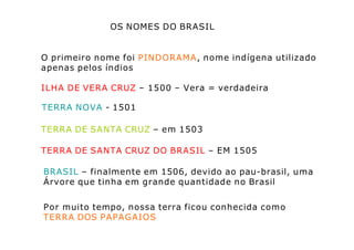 OS NOMES DO BRASIL
O primeiro nome foi PINDORAMA, nome indígena utilizado
apenas pelos índios
ILHA DE VERA CRUZ – 1500 – Vera = verdadeira
TERRA NOVA - 1501
TERRA DE SANTA CRUZ – em 1503
TERRA DE SANTA CRUZ DO BRASIL – EM 1505
BRASIL – finalmente em 1506, devido ao pau-brasil, uma
Árvore que tinha em grande quantidade no Brasil
Por muito tempo, nossa terra ficou conhecida como
TERRA DOS PAPAGAIOS
 