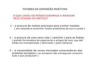FATORES DA EXPANSÃO MARÍTIMA
O QUE LEVOU OS PAÍSES EUROPEUS A NAVEGAR
PELO OCEANO ATLÂNTICO?
1 – a procura de metais preciosos para cunhar moedas
( era necessário encontrar fontes produtoras de ouro e prata )
2 – a procura de uma nova rota ( caminho ) para as Índias
( grande fornecedora de especiarias e artigos de luxo, que até
então era monopolizado ( dominado ) pelos italianos
3 – a necessidade de novos mercados consumidores dos
produtos europeus ( os europeus não conseguiam consumir
tudo o que produziam )
 