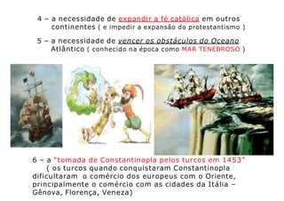4 – a necessidade de expandir a fé católica em outros
continentes ( e impedir a expansão do protestantismo )
5 – a necessidade de vencer os obstáculos do Oceano
Atlântico ( conhecido na época como MAR TENEBROSO )
6 – a “tomada de Constantinopla pelos turcos em 1453”
( os turcos quando conquistaram Constantinopla
dificultaram o comércio dos europeus com o Oriente,
principalmente o comércio com as cidades da Itália –
Gênova, Florença, Veneza)
 