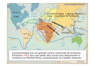 Constantinopla ( Antiga Bizâncio )
hoje - Istambul ➔ TURQUIA
Constantinopla era um grande centro comercial de produtos
Orientais 1453 caiu sob poder dos turcos que bloquearam o
comércio no Mediterrâneo, prejudicando as cidades italianas
Índias
 