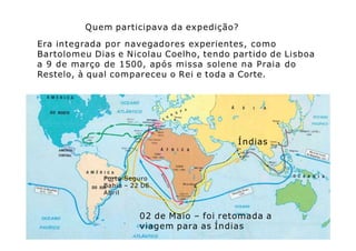 Era integrada por navegadores experientes, como
Bartolomeu Dias e Nicolau Coelho, tendo partido de Lisboa
a 9 de março de 1500, após missa solene na Praia do
Restelo, à qual compareceu o Rei e toda a Corte.
Quem participava da expedição?
Índias
Porto Seguro
Bahia – 22 DE
Abril
02 de Maio – foi retomada a
viagem para as Índias
 