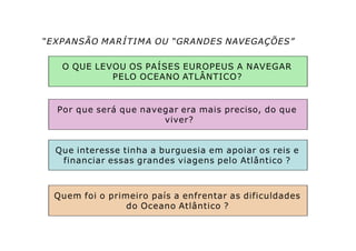 “EXPANSÃO MARÍTIMA OU “GRANDES NAVEGAÇÕES”
O QUE LEVOU OS PAÍSES EUROPEUS A NAVEGAR
PELO OCEANO ATLÂNTICO?
Por que será que navegar era mais preciso, do que
viver?
Que interesse tinha a burguesia em apoiar os reis e
financiar essas grandes viagens pelo Atlântico ?
Quem foi o primeiro país a enfrentar as dificuldades
do Oceano Atlântico ?
 