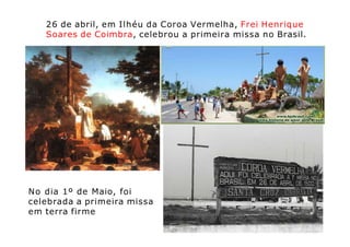 26 de abril, em Ilhéu da Coroa Vermelha, Frei Henrique
Soares de Coimbra, celebrou a primeira missa no Brasil.
No dia 1º de Maio, foi
celebrada a primeira missa
em terra firme
 