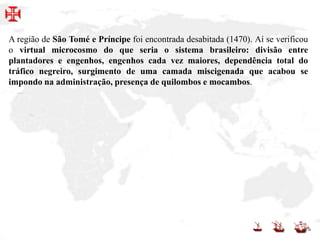 A região de São Tomé e Príncipe foi encontrada desabitada (1470). Aí se verificou
o virtual microcosmo do que seria o sistema brasileiro: divisão entre
plantadores e engenhos, engenhos cada vez maiores, dependência total do
tráfico negreiro, surgimento de uma camada miscigenada que acabou se
impondo na administração, presença de quilombos e mocambos.
 