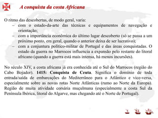 O ritmo das descobertas, de modo geral, varia:
– com o estado-da-arte das técnicas e equipamentos de navegação e
orientação;
– com a importância econômica do último lugar descoberto (só se passa a um
próximo ponto, em geral, quando o anterior deixa de ser lucrativo);
– com a conjuntura político-militar de Portugal e das áreas conquistadas. O
estado da guerra no Marrocos influencia a expansão pelo restante do litoral
africano (quando a guerra está mais intensa, há menos incursões).
No século XIV, a costa africana já era conhecida até o Sul do Marrocos (região do
Cabo Bojador). 1415: Conquista de Ceuta. Significa o domínio de toda
entrada/saída de embarcações do Mediterrâneo para o Atlântico e vice-versa,
especialmente sobre as novas rotas Norte Atlânticas (rumo ao Norte da Europa).
Região de muita atividade corsária muçulmana (especialmente a costa Sul da
Península Ibérica, litoral do Algarve, mas chegando até o Norte de Portugal).
A conquista da costa Africana
 
