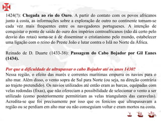 1424(?): Chegada ao rio do Ouro. A partir do contato com os povos africanos
junto à costa, as informações sobre a exploração de outro no continente tornam-se
cada vez mais frequentes entre os navegadores portugueses. A intenção de
conquistar o ponto de saída do ouro dos impérios centroafricanos (não dá certo pelo
desvio das rotas) soma-se à de disseminar o cristianismo pelo mundo, estabelecer
uma ligação com o reino do Preste João e lutar contra o Islã no Norte da África.
Reinado de D. Duarte (1433-38): Passagem do Cabo Bojador por Gil Eanes
(1434).
Por que a dificuldade de ultrapassar o cabo Bojador até os anos 1430?
Nessa região, o efeito das marés e correntes marítimas empurra os navios para o
alto mar. Além disso, o vento sopra de Sul para Norte (ou seja, na direção contrária
ao trajeto pretendido). Os navios utilizados até então eram as barcas, equipadas com
velas redondas (fixas), que não ofereciam a possibilidade de selecionar o vento a ser
utilizado (como posteriormente permitiriam as velas triangulares das caravelas).
Acredita-se que foi precisamente por isso que os fenícios que ultrapassavam a
região ou se perdiam em alto mar ou não conseguiam voltar e eram mortos na costa.
 