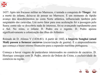 1437: Após um fracasso militar no Marrocos, é tentada a conquista do Tânger. Até
a morte do infante, deixa-se de pensar no Marrocos. É um momento de rápido
avanço dos descobrimentos na costa Norte atlântica, influenciado também pelo
surgimento das caravelas. Um outro fator para essa aceleração foi a passagem pelo
Saara: como não se descobriu nada de interesse, foi-se avançando rapidamente para
o Sul. No reino, o infante D. Pedro era o regente. D. Pedro apoiou
significativamente a colonização das ilhas do Atlântico.
Reinado de D. Afonso V (1438-81). A partir de 1442, o Império Songhai (atual
Mali) passou a fornecer escravos (escravização de guerra). É o empreendimento
que começa a trazer retorno financeiro para a expansão marítima portuguesa.
Começa a haver viagens de particulares interessados no comércio de escravos. D.
Henrique consegue com D. Pedro, através da Ordem de Cristo, a exclusividade do
comércio na região.
 