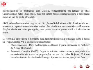 Intensificam-se os problemas com Castela, especialmente em relação às ilhas
Canárias (não pelas ilhas em si, mas por serem ponto estratégico para a navegação
rumo ao Sul da costa africana).
1449: Abrandamento das viagens em direção ao Sul devido a dificuldades cada vez
maiores no aprovisionamento dos navios. Foi ainda um momento de conflito entre
facções rivais no reino português, que quase levou à guerra civil e à divisão do
reino.
D. Henrique aproveitou o momento para realizar missões diplomáticas junto à Santa
Sé (Papa Nicolau V), o que resultou nas bulas:
– Dum Diversas (1452): Autorização a Afonso V para escravizar os "infiéis"
da África Ocidental.
– Romanus Pontifex (1455): Segue a anterior, autorizando a conquista e a
escravização de todas as populações ao sul do cabo Bojador. Foi um
reconhecimento do direito de Portugal à posse das terras, que já era fato.
 