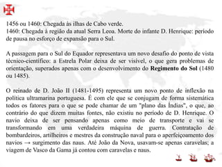 1456 ou 1460: Chegada às ilhas de Cabo verde.
1460: Chegada à região da atual Serra Leoa. Morte do infante D. Henrique: período
de pausa no esforço de expansão para o Sul.
A passagem para o Sul do Equador representava um novo desafio do ponto de vista
técnico-científico: a Estrela Polar deixa de ser visível, o que gera problemas de
orientação, superados apenas com o desenvolvimento do Regimento do Sol (1480
ou 1485).
O reinado de D. João II (1481-1495) representa um novo ponto de inflexão na
política ultramarina portuguesa. É com ele que se conjugam de forma sistemática
todos os fatores para o que se pode chamar de um "plano das Índias", o que, ao
contrário do que dizem muitas fontes, não existiu no período de D. Henrique. O
navio deixa de ser pensando apenas como meio de transporte e vai se
transformando em uma verdadeira máquina de guerra. Contratação de
bombardeiros, artilheiros e mestres da construção naval para o aperfeiçoamento dos
navios → surgimento das naus. Até João da Nova, usavam-se apenas caravelas; a
viagem de Vasco da Gama já contou com caravelas e naus.
 