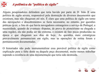Alguns pesquisadores defendem que teria havido por parte de D. João II uma
política de sigilo severa, responsável pela destruição de diversos documentos que
existiram, mas não chegaram até nós. É claro que uma política de sigilo em torno
das navegações e descobrimentos se fazia necessária; no entanto, por questões
práticas (p.ex. o fato de que havia navegadores estrangeiros a serviço de Portugal, a
necessidade, quando de eventuais disputas, de prova do pioneirismo na chegada a
uma região), ela não podia ser tão extrema, e existem de fato peças produzidas na
época e que chegaram aos dias de hoje. As questões mais estratégicas
provavelmente permaneciam em sigilo, mas as operações de rotina foram e
permaneceram documentadas.
O historiador não pode instrumentalizar essa provável política de sigilo como
explicação para a falta desta ou daquela peça documental, muito menos trabalhar
supondo a existência de uma documentação que teria sido destruída.
A polêmica da “política de sigilo”
 
